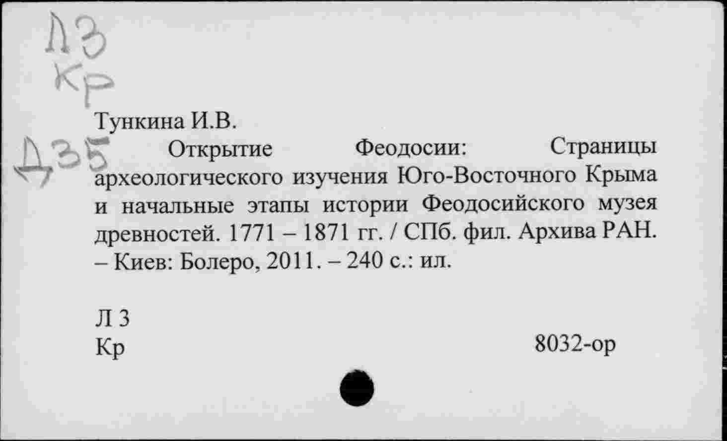 ﻿
Кр
Тункина И.В.
Открытие Феодосии:	Страницы
археологического изучения Юго-Восточного Крыма
и начальные этапы истории Феодосийского музея древностей. 1771 — 1871 гг. / СПб. фил. Архива РАН.
-Киев: Болеро, 2011.-240 с.: ил.
ЛЗ
Кр
8032-ор